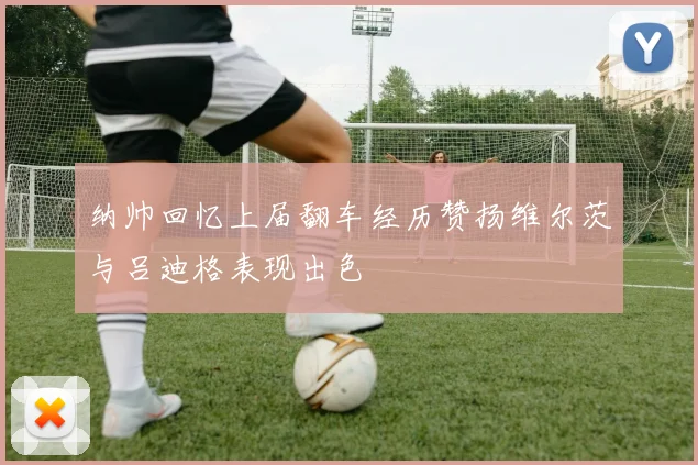 纳帅回忆上届翻车经历赞扬维尔茨与吕迪格表现出色