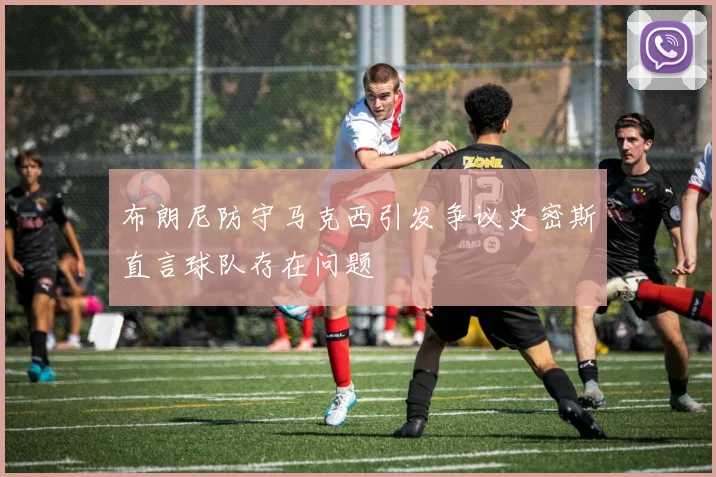 布朗尼防守马克西引发争议史密斯直言球队存在问题