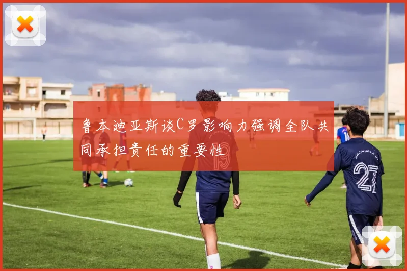 鲁本迪亚斯谈C罗影响力强调全队共同承担责任的重要性