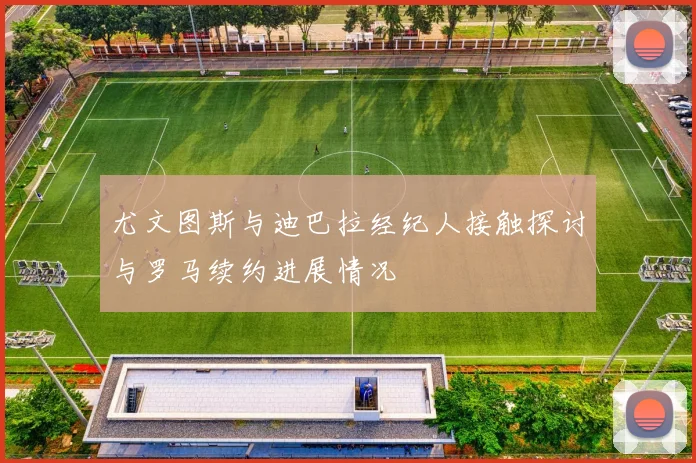 尤文图斯与迪巴拉经纪人接触探讨与罗马续约进展情况
