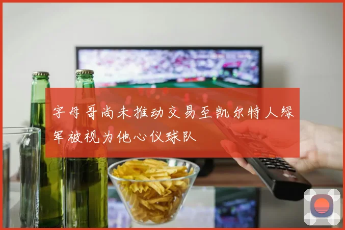 字母哥尚未推动交易至凯尔特人绿军被视为他心仪球队