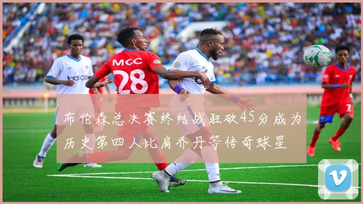 布伦森总决赛终结战狂砍45分成为历史第四人比肩乔丹等传奇球星