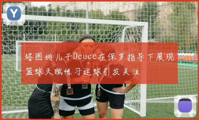 塔图姆儿子Deuce在保罗指导下展现篮球天赋练习运球引发关注