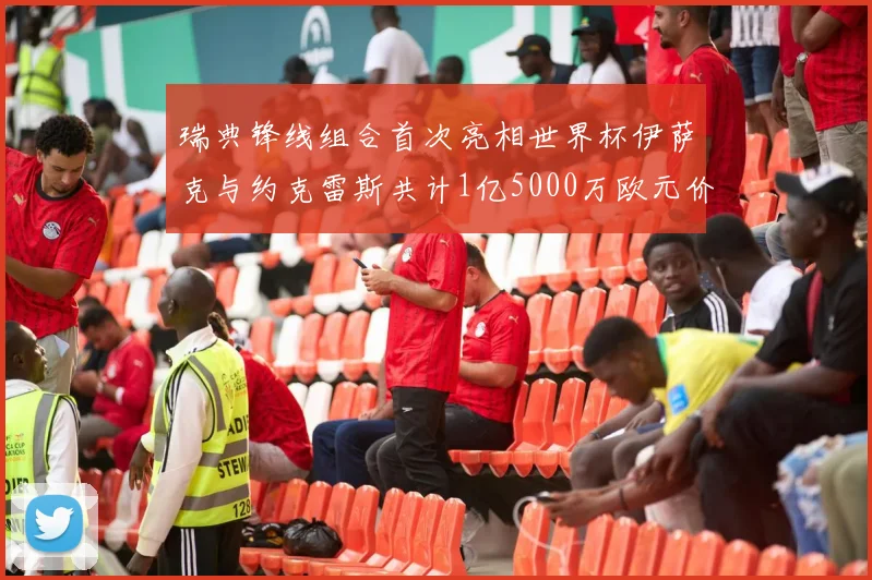 瑞典锋线组合首次亮相世界杯伊萨克与约克雷斯共计1亿5000万欧元价值