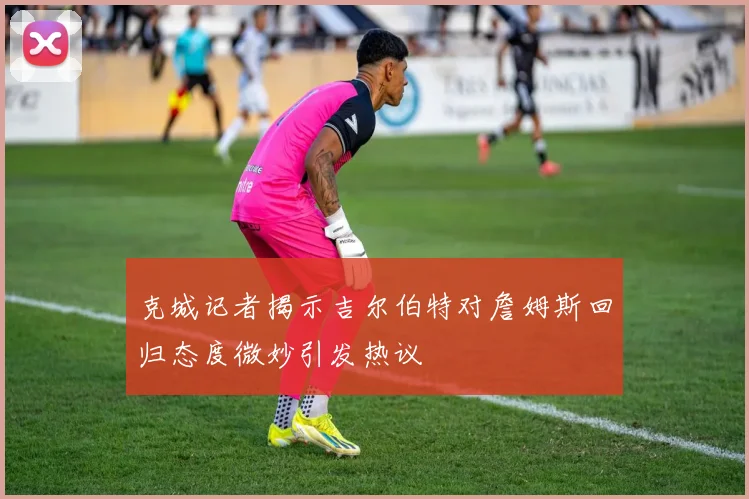 克城记者揭示吉尔伯特对詹姆斯回归态度微妙引发热议