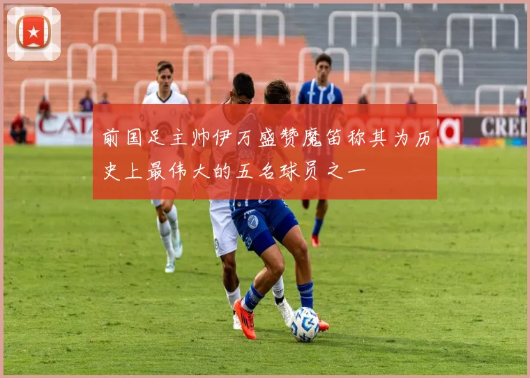 前国足主帅伊万盛赞魔笛称其为历史上最伟大的五名球员之一