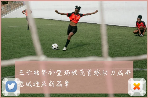 王子铭替补登场破荒首球助力成都蓉城迎来新篇章