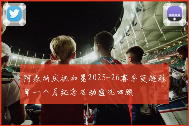 阿森纳庆祝加冕2025-26赛季英超冠军一个月纪念活动盛况回顾