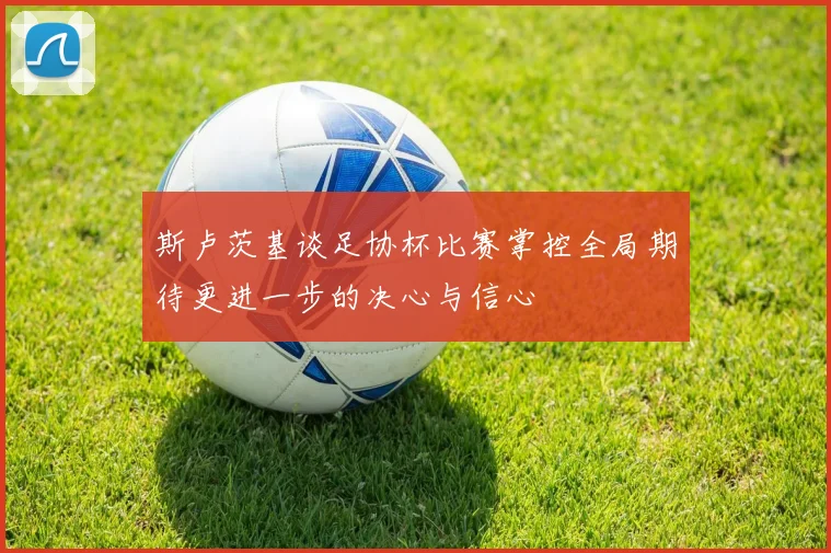 斯卢茨基谈足协杯比赛掌控全局期待更进一步的决心与信心