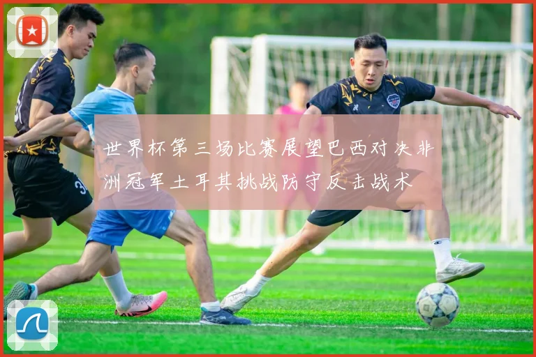 世界杯第三场比赛展望巴西对决非洲冠军土耳其挑战防守反击战术