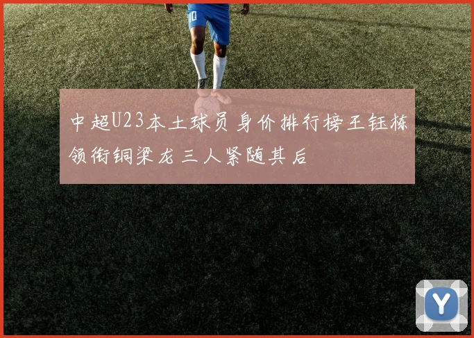 中超U23本土球员身价排行榜王钰栋领衔铜梁龙三人紧随其后