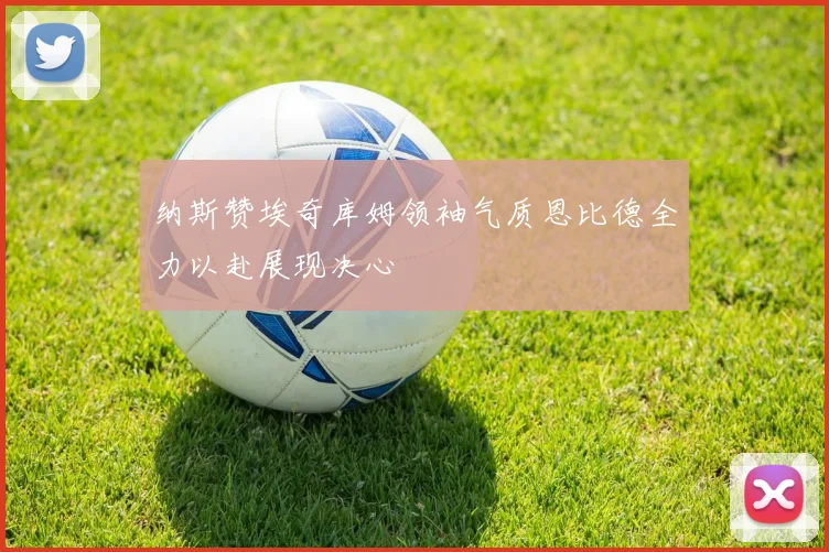 纳斯赞埃奇库姆领袖气质恩比德全力以赴展现决心