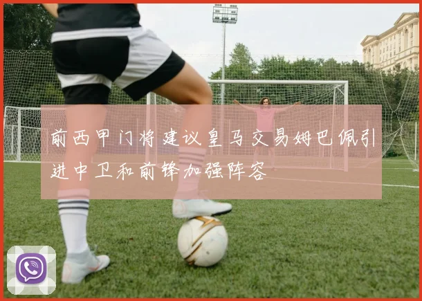 前西甲门将建议皇马交易姆巴佩引进中卫和前锋加强阵容