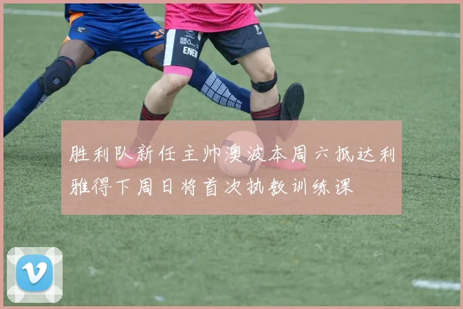 胜利队新任主帅澳波本周六抵达利雅得下周日将首次执教训练课