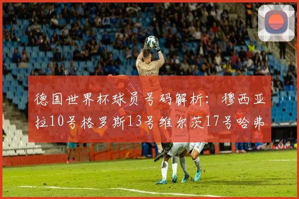 德国世界杯球员号码解析：穆西亚拉10号格罗斯13号维尔茨17号哈弗茨7号的背后故事