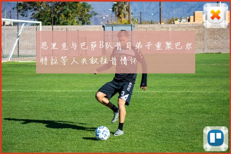恩里克与巴萨B队昔日弟子重聚巴尔特拉等人共叙往昔情怀