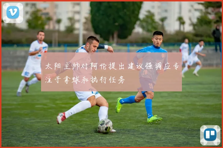 太阳主帅对阿伦提出建议强调应专注于拿球和执行任务