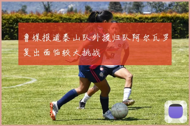 鲁媒报道泰山队外援归队阿尔瓦罗复出面临较大挑战