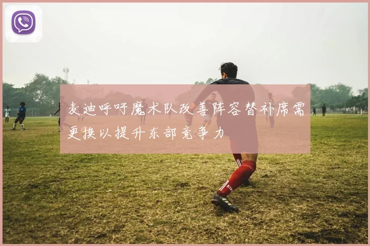 麦迪呼吁魔术队改善阵容替补席需更换以提升东部竞争力