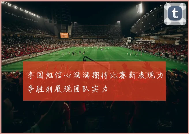 李国旭信心满满期待比赛新表现力争胜利展现团队实力