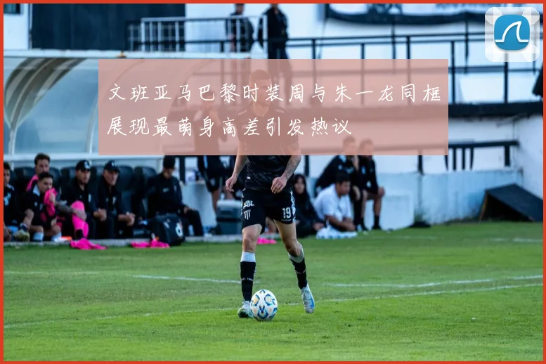 文班亚马巴黎时装周与朱一龙同框展现最萌身高差引发热议